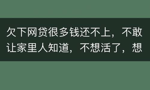 欠下网贷很多钱还不上，不敢让家里人知道，不想活了，想一死了之