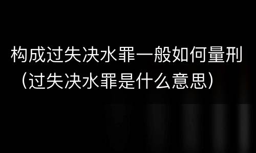 构成过失决水罪一般如何量刑（过失决水罪是什么意思）