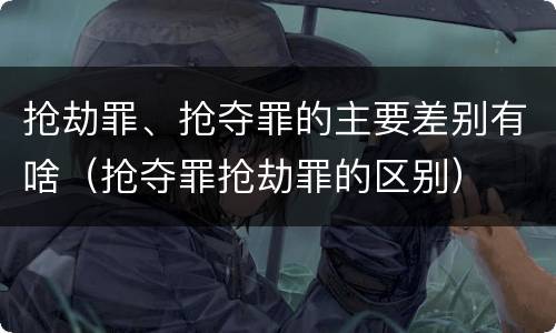 抢劫罪、抢夺罪的主要差别有啥（抢夺罪抢劫罪的区别）