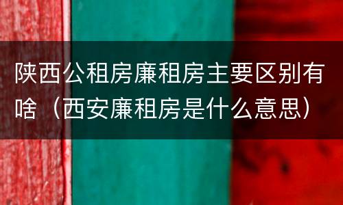 陕西公租房廉租房主要区别有啥（西安廉租房是什么意思）