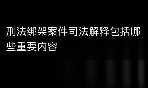 刑法绑架案件司法解释包括哪些重要内容