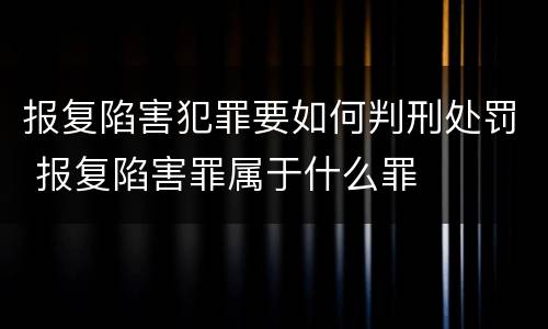 报复陷害犯罪要如何判刑处罚 报复陷害罪属于什么罪