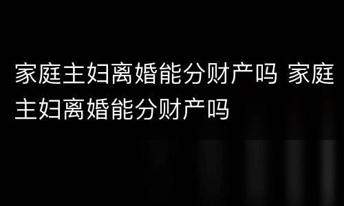 家庭主妇离婚能分财产吗 家庭主妇离婚能分财产吗