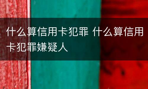 什么算信用卡犯罪 什么算信用卡犯罪嫌疑人