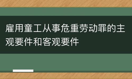 雇用童工从事危重劳动罪的主观要件和客观要件