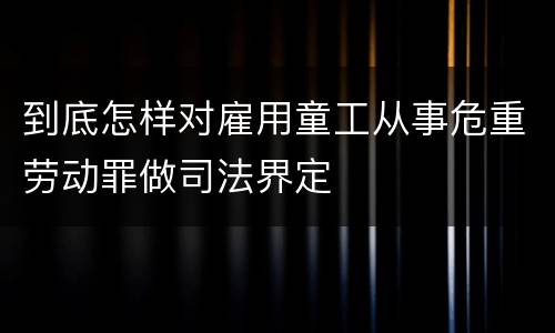 到底怎样对雇用童工从事危重劳动罪做司法界定