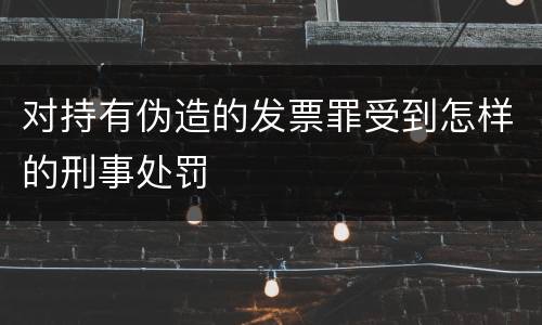 对持有伪造的发票罪受到怎样的刑事处罚