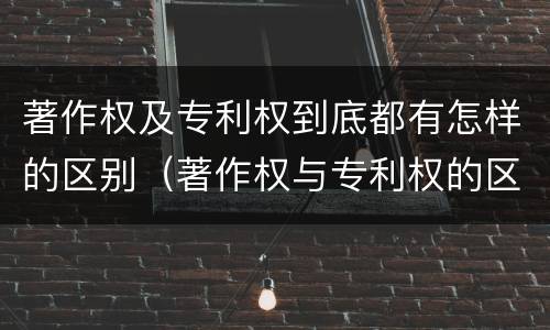 著作权及专利权到底都有怎样的区别（著作权与专利权的区别有哪些）