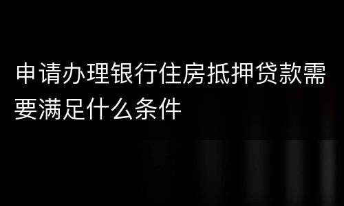 申请办理银行住房抵押贷款需要满足什么条件