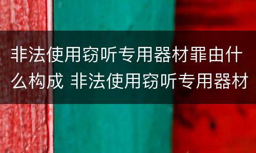 非法使用窃听专用器材罪由什么构成 非法使用窃听专用器材罪司法解释