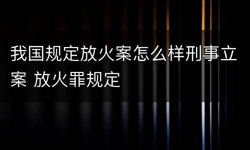 我国规定放火案怎么样刑事立案 放火罪规定