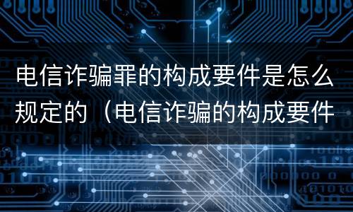 电信诈骗罪的构成要件是怎么规定的（电信诈骗的构成要件是什么）