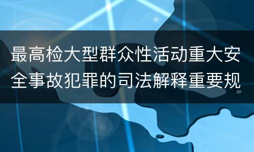 最高检大型群众性活动重大安全事故犯罪的司法解释重要规定包括什么