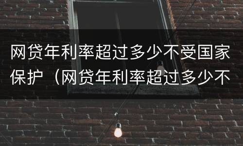 网贷年利率超过多少不受国家保护（网贷年利率超过多少不受国家保护呢）