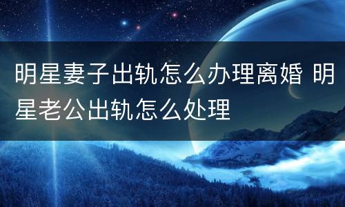 明星妻子出轨怎么办理离婚 明星老公出轨怎么处理