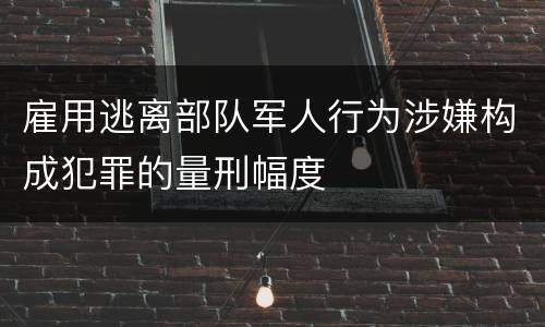 雇用逃离部队军人行为涉嫌构成犯罪的量刑幅度