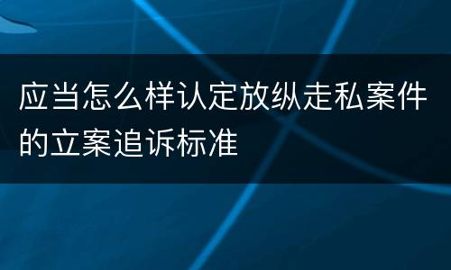 应当怎么样认定放纵走私案件的立案追诉标准