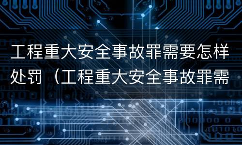 工程重大安全事故罪需要怎样处罚（工程重大安全事故罪需要怎样处罚呢）