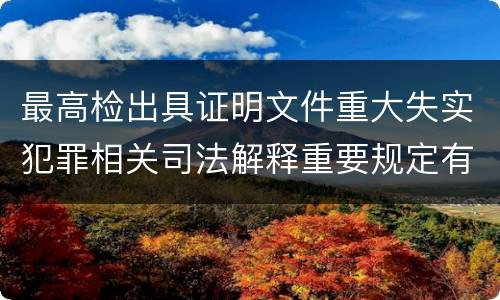 最高检出具证明文件重大失实犯罪相关司法解释重要规定有哪些