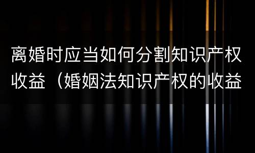 离婚时应当如何分割知识产权收益（婚姻法知识产权的收益）