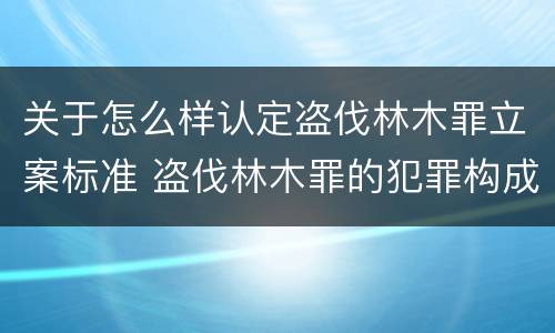 关于怎么样认定盗伐林木罪立案标准 盗伐林木罪的犯罪构成