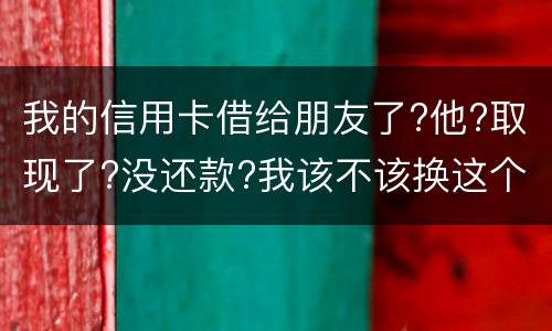 我的信用卡借给朋友了?他?取现了?没还款?我该不该换这个钱应该怎么解决