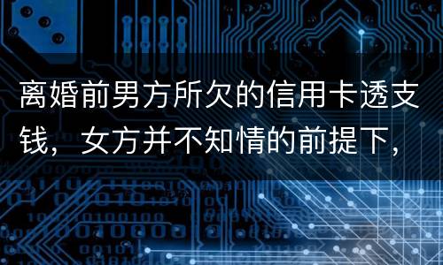 离婚前男方所欠的信用卡透支钱，女方并不知情的前提下，离婚后，女方用承担吗