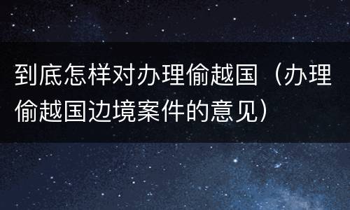 到底怎样对办理偷越国（办理偷越国边境案件的意见）