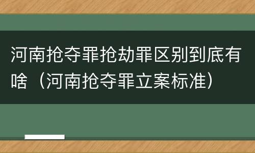 河南抢夺罪抢劫罪区别到底有啥（河南抢夺罪立案标准）