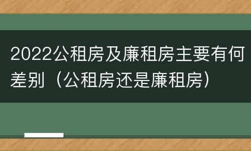 2022公租房及廉租房主要有何差别（公租房还是廉租房）