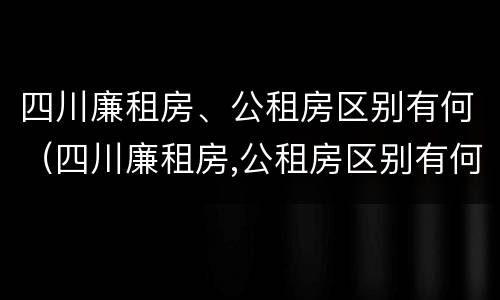 四川廉租房、公租房区别有何（四川廉租房,公租房区别有何标准）