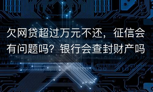 欠网贷超过万元不还，征信会有问题吗？银行会查封财产吗