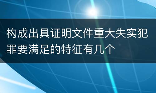 构成出具证明文件重大失实犯罪要满足的特征有几个