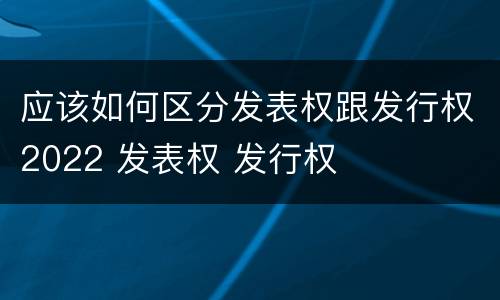 应该如何区分发表权跟发行权2022 发表权 发行权