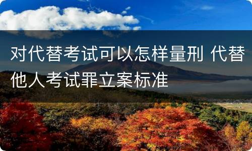 对代替考试可以怎样量刑 代替他人考试罪立案标准