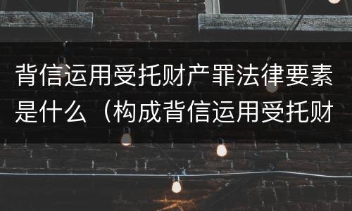 背信运用受托财产罪法律要素是什么（构成背信运用受托财产罪的立案标准是）