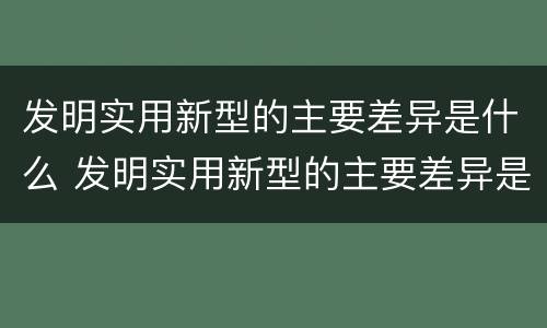 发明实用新型的主要差异是什么 发明实用新型的主要差异是什么意思