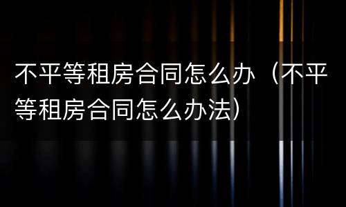 不平等租房合同怎么办（不平等租房合同怎么办法）