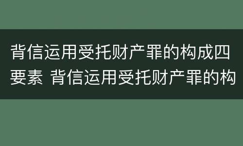 背信运用受托财产罪的构成四要素 背信运用受托财产罪的构成四要素是什么