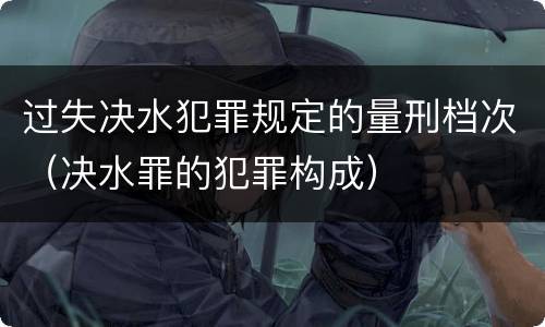 过失决水犯罪规定的量刑档次（决水罪的犯罪构成）