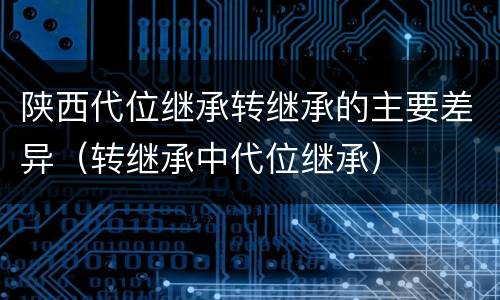 陕西代位继承转继承的主要差异（转继承中代位继承）