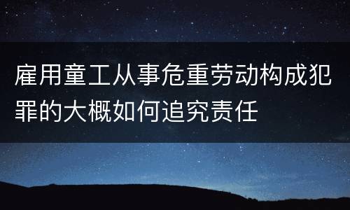 雇用童工从事危重劳动构成犯罪的大概如何追究责任