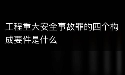 工程重大安全事故罪的四个构成要件是什么