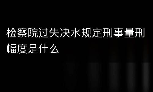 检察院过失决水规定刑事量刑幅度是什么