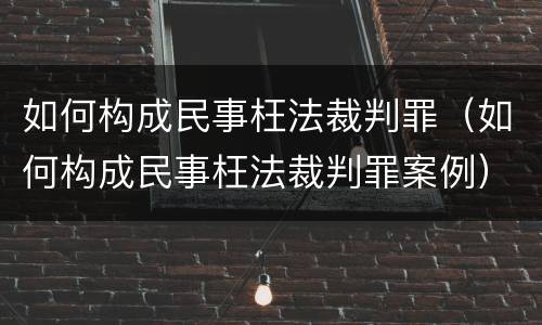 如何构成民事枉法裁判罪（如何构成民事枉法裁判罪案例）