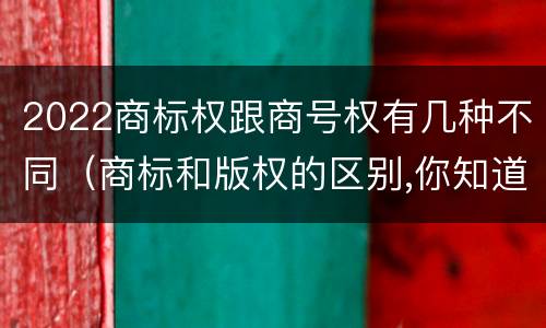 2022商标权跟商号权有几种不同（商标和版权的区别,你知道多少?）