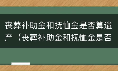 丧葬补助金和抚恤金是否算遗产（丧葬补助金和抚恤金是否算遗产范围）