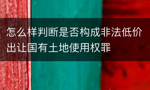 怎么样判断是否构成非法低价出让国有土地使用权罪