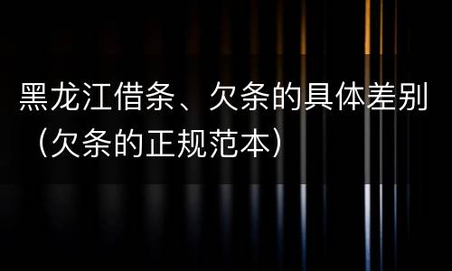 黑龙江借条、欠条的具体差别（欠条的正规范本）