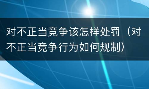 对不正当竞争该怎样处罚（对不正当竞争行为如何规制）